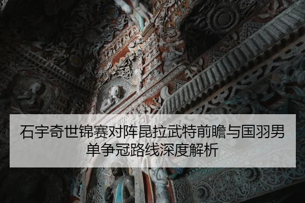 石宇奇世锦赛对阵昆拉武特前瞻与国羽男单争冠路线深度解析